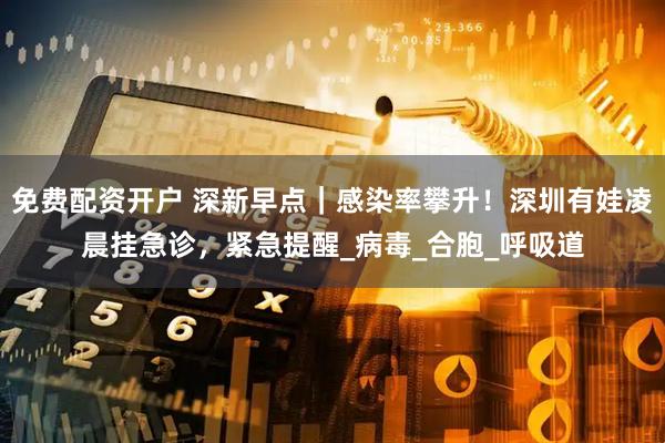 免费配资开户 深新早点｜感染率攀升！深圳有娃凌晨挂急诊，紧急提醒_病毒_合胞_呼吸道