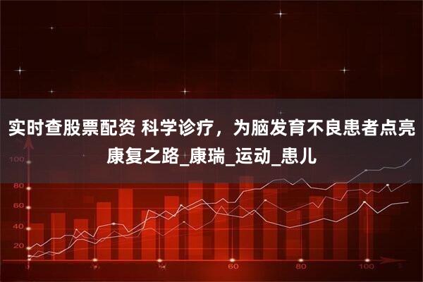 实时查股票配资 科学诊疗，为脑发育不良患者点亮康复之路_康瑞_运动_患儿
