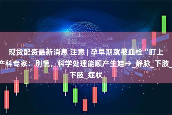 现货配资最新消息 注意 | 孕早期就被血栓“盯上”？产科专家：别慌，科学处理能顺产生娃→_静脉_下肢_症状