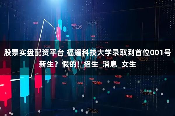 股票实盘配资平台 福耀科技大学录取到首位001号新生？假的!_招生_消息_女生