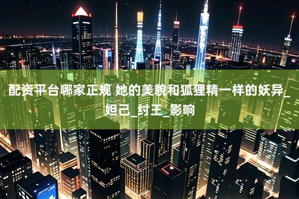配资平台哪家正规 她的美貌和狐狸精一样的妖异_妲己_纣王_影响