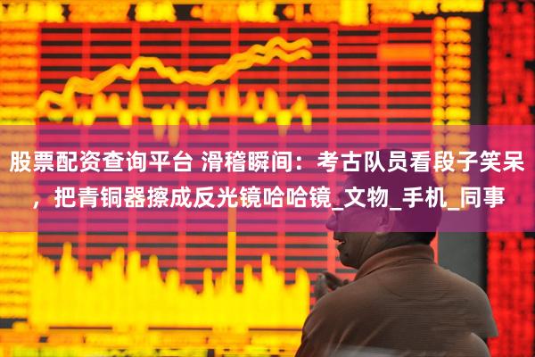股票配资查询平台 滑稽瞬间：考古队员看段子笑呆，把青铜器擦成反光镜哈哈镜_文物_手机_同事