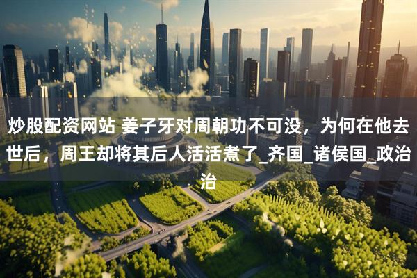 炒股配资网站 姜子牙对周朝功不可没，为何在他去世后，周王却将其后人活活煮了_齐国_诸侯国_政治