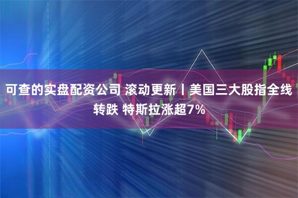 可查的实盘配资公司 滚动更新丨美国三大股指全线转跌 特斯拉涨超7%