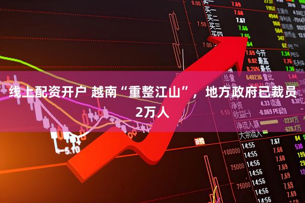 线上配资开户 越南“重整江山”，地方政府已裁员2万人