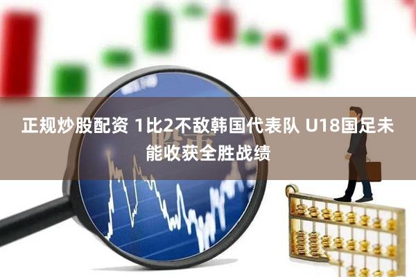正规炒股配资 1比2不敌韩国代表队 U18国足未能收获全胜战绩