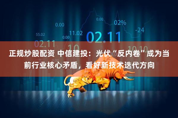 正规炒股配资 中信建投：光伏“反内卷”成为当前行业核心矛盾，看好新技术迭代方向