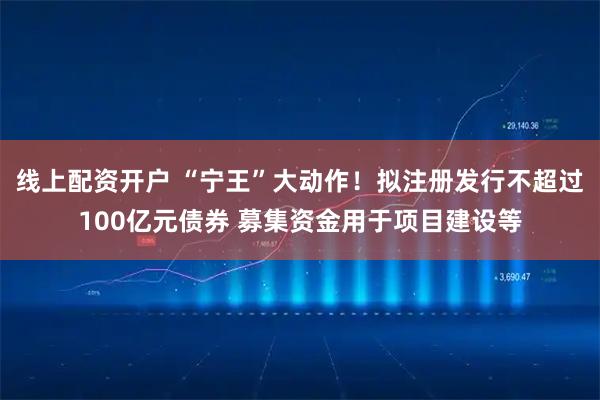 线上配资开户 “宁王”大动作！拟注册发行不超过100亿元债券 募集资金用于项目建设等