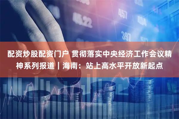 配资炒股配资门户 贯彻落实中央经济工作会议精神系列报道｜海南：站上高水平开放新起点