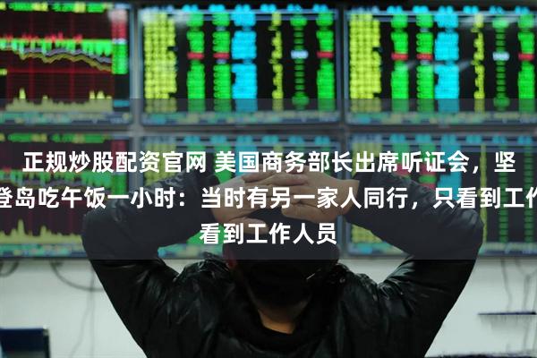 正规炒股配资官网 美国商务部长出席听证会，坚称仅登岛吃午饭一小时：当时有另一家人同行，只看到工作人员