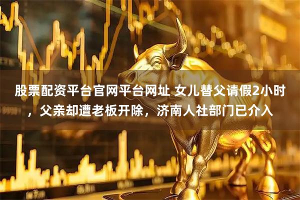 股票配资平台官网平台网址 女儿替父请假2小时，父亲却遭老板开除，济南人社部门已介入